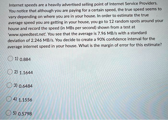Internet speeds are a heavily advertised selling point of Internet Service Providers. You notice that although you are paying for a certain speed, the true speed seems to vary depending on where you are in your house. In order to estimate the true average speed you are getting in your house, you go to 12 random spots around your house and record the speed (in MBs per second) shown from a test at 'www.speedtest.net'. You see that the average is 7.96 MB/s with a standard deviation of 2.246 MB/s. You decide to create a 90% confidence interval for the average internet speed in your house. What is the margin of error for this estimate? 1) 0.884 2) 1.1644 3) 0.6484 4) 1.1556 5) 0.5798