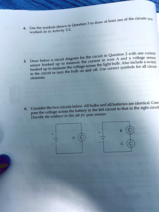 4. Use the symbols shown in Question 3 to draw at least one of the circuits you worked on in Activity 2-2.

5. Draw below a circuit diagram for the circuit in Question 2 with one current sensor hooked up to measure the current in wire A and a voltage sensor hooked up to measure the voltage across the light bulb. Also include a switch in the circuit to turn the bulb on and off. Use correct symbols for all circuit elements.

6. Consider the two circuits below. All bulbs and all batteries are identical. Compare the voltage across the battery in the left circuit to that in the right circuit. Describe the evidence in this lab for your answer.