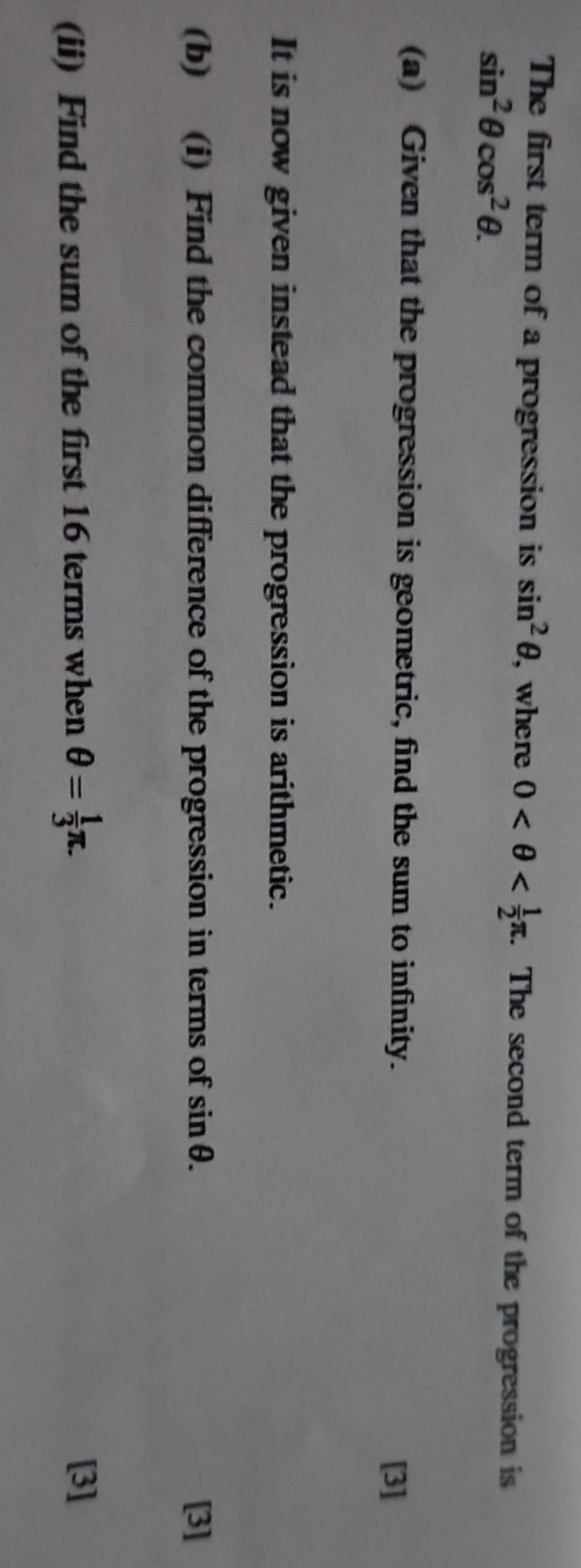 The first term of a progression is ( sin ^2 	heta ), where ( 0<	heta<frac12 pi ). The second term of the progression is ( sin ^2 	heta cos ^2 	heta ).
(a) Given that the progression is geometric, find the sum to infinity.
[3]

It is now given instead that the progression is arithmetic.
(b) (i) Find the common difference of the progression in terms of ( sin 	heta ).
[3]
(ii) Find the sum of the first 16 terms when ( 	heta=frac13 pi ).
[3]