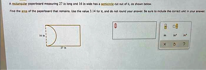 A rectangular paperboard measuring 27 in long and 16 in wide has a semicircle cut out of it, as shown below.
Find the area of the paperboard that remains. Use the value 3.14 for π, and do not round your answer. Be sure to include the correct unit in your answer.
16 in
27 in