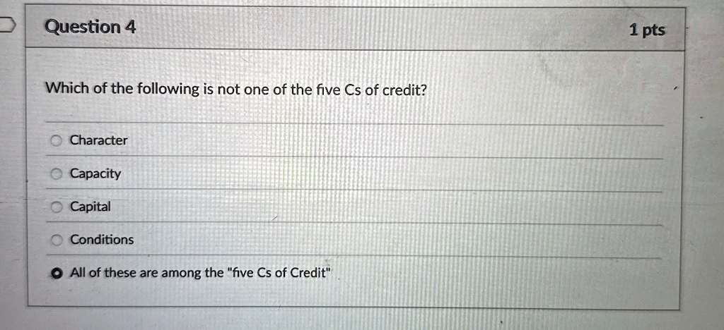 Question 4
Which of the following is not one of the five Cs of credit?
• Character
• Capacity
• Capital
Conditions
All of these are among the "five Cs of Credit"
1 pts