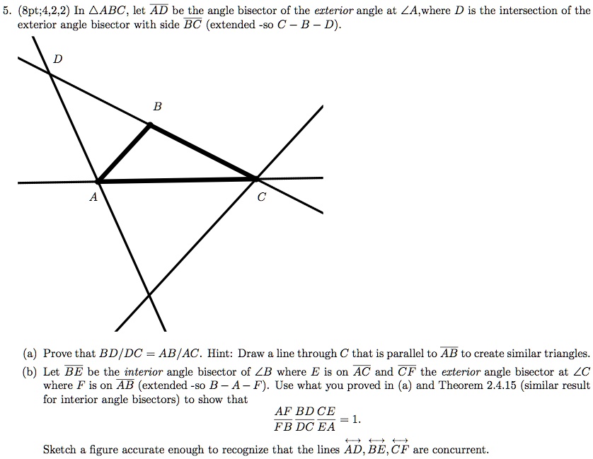 5. (8pt;4,2,2) In ?ABC, let AD be the angle bisector of the exterior angle at ?A,where D is the intersection of the exterior angle bisector with side BC (extended -so C – B – D).
(a) Prove that BD/DC = AB/AC. Hint: Draw a line through C that is parallel to AB to create similar triangles.
(b) Let BE be the interior angle bisector of ?B where E is on AC and CF the exterior angle bisector at ?C where F is on AB (extended -so B – A – F). Use what you proved in (a) and Theorem 2.4.15 (similar result for interior angle bisectors) to show that
AF/FB * BD/DC * CE/EA = 1.
Sketch a figure accurate enough to recognize that the lines AD, BE, CF are concurrent.