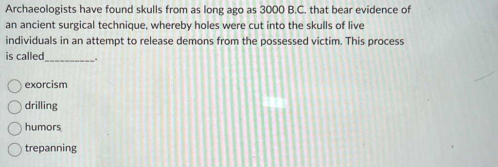 Archaeologists have found skulls from as long ago as 3000 B.C. that bear evidence of
an ancient surgical technique, whereby holes were cut into the skulls of live
individuals in an attempt to release demons from the possessed victim. This process
is called
exorcism
drilling
humors
trepanning