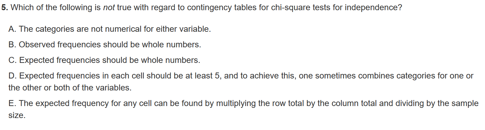 5. Which of the following is not true with regard to contingency tables for chi-square tests for independence?
A. The categories are not numerical for either variable.
B. Observed frequencies should be whole numbers.
C. Expected frequencies should be whole numbers.
D. Expected frequencies in each cell should be at least 5, and to achieve this, one sometimes combines categories for one or the other or both of the variables.

E. The expected frequency for any cell can be found by multiplying the row total by the column total and dividing by the sample size.