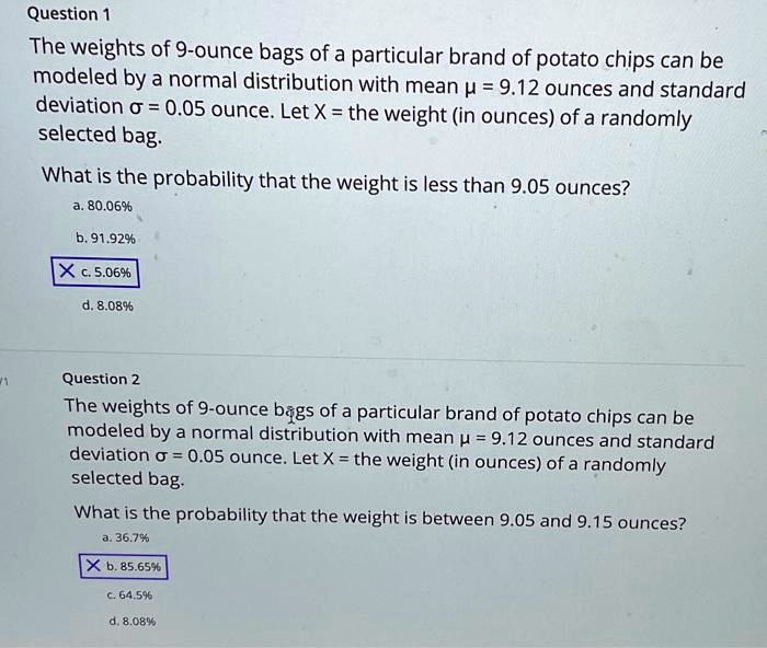 Question 1
The weights of 9-ounce bags of a particular brand of potato chips can be modeled by a normal distribution with mean ? = 9.12 ounces and standard deviation ? = 0.05 ounce. Let X = the weight (in ounces) of a randomly selected bag.

What is the probability that the weight is less than 9.05 ounces?
a. 80.06%
b. 91.92%
c. 5.06%
d. 8.08%

Question 2
The weights of 9-ounce bags of a particular brand of potato chips can be modeled by a normal distribution with mean ? = 9.12 ounces and standard deviation ? = 0.05 ounce. Let X = the weight (in ounces) of a randomly selected bag.

What is the probability that the weight is between 9.05 and 9.15 ounces?
a. 36.7%
b. 85.65%
c. 64.5%
d. 8.08%