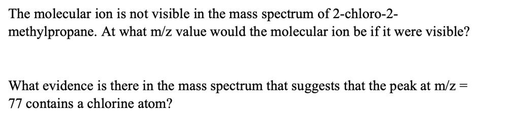The molecular ion is not visible in the mass spectrum of 2-chloro-2-
methylpropane. At what m/z value would the molecular ion be if it were visible?
What evidence is there in the mass spectrum that suggests that the peak at m/z = 
77 contains a chlorine atom?