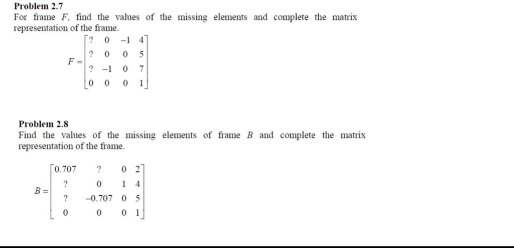 Problem 2.7
For frame F, find the values of the missing elements and complete the matrix
representation of the frame.
eginbmatrix ?     0     -1     4  ?     0     0     5  ?     -1     0     7  0     0     0     1 endbmatrix
Problem 2.8
Find the values of the missing elements of frame B and complete the matrix
representation of the frame.
eginbmatrix 0.707     ?     0     2  ?     0     1     4  ?     -0.707     0     5  0     0     0     1 endbmatrix