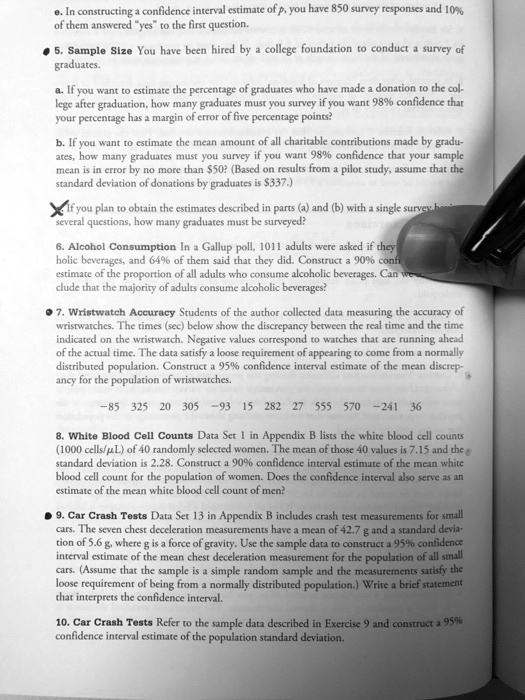 e. In constructing a confidence interval estimate of p, you have 850 survey responses and 10% of them answered "yes" to the first question.
5. Sample Size You have been hired by a college foundation to conduct a survey of graduates.
a. If you want to estimate the percentage of graduates who have made a donation to the college after graduation, how many graduates must you survey if you want 98% confidence that your percentage has a margin of error of five percentage points?
b. If you want to estimate the mean amount of all charitable contributions made by graduates, how many graduates must you survey if you want 98% confidence that your sample mean is in error by no more than $50? (Based on results from a pilot study, assume that the standard deviation of donations by graduates is $337.)
If you plan to obtain the estimates described in parts (a) and (b) with a single survey having several questions, how many graduates must be surveyed?
6. Alcohol Consumption In a Gallup poll, 1011 adults were asked if they consume alcoholic beverages, and 64% of them said that they did. Construct a 90% confidence estimate of the proportion of all adults who consume alcoholic beverages. Can we conclude that the majority of adults consume alcoholic beverages?
7. Wristwatch Accuracy Students of the author collected data measuring the accuracy of wristwatches. The times (sec) below show the discrepancy between the real time and the time indicated on the wristwatch. Negative values correspond to watches that are running ahead of the actual time. The data satisfy a loose requirement of appearing to come from a normally distributed population. Construct a 95% confidence interval estimate of the mean discrepancy for the population of wristwatches.
-85 325 20 305 -93 15 282 27 555 570 -241 36
8. White Blood Cell Counts Data Set 1 in Appendix B lists the white blood cell counts (1000 cells/?L) of 40 randomly selected women. The mean of those 40 values is 7.15 and the standard deviation is 2.28. Construct a 90% confidence interval estimate of the mean white blood cell count for the population of women. Does the confidence interval also serve as an estimate of the mean white blood cell count of men?
9. Car Crash Tests Data Set 13 in Appendix B includes crash test measurements for small cars. The seven chest deceleration measurements have a mean of 42.7 g and a standard deviation of 5.6 g, where g is a force of gravity. Use the sample data to construct a 95% confidence interval estimate of the mean chest deceleration measurement for the population of all small cars. (Assume that the sample is a simple random sample and the measurements satisfy the loose requirement of being from a normally distributed population.) Write a brief statement that interprets the confidence interval.
10. Car Crash Tests Refer to the sample data described in Exercise 9 and construct a 95% confidence interval estimate of the population standard deviation.