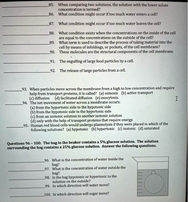 85. When comparing two solutions, the solution with the lower solute concentration is termed?
86. What condition might occur if too much water enters a cell?
87. What condition might occur if too much water leaves the cell?
88. What condition exists when the concentrations on the inside of the cell are equal to the concentrations on the outside of the cell?
89. What term is used to describe the process of taking material into the cell by means of infoldings, or pockets, of the cell membrane?
90. These molecules are the structural components of the cell membrane.
91. The engulfing of large food particles by a cell.
92. The release of large particles from a cell.
93. When particles move across the membrane from a high to low concentration and require help from transport proteins, it is called? (a) osmosis (b) active transport (c) diffusion (d) facilitated diffusion (e) exocytosis.
94. The net movement of water across a membrane occurs:
(a) from the hypertonic side to the hypotonic side
(b) from the hypotonic side to the hypertonic side
(c) from an isotonic solution to another isotonic solution
(d) only with the help of transport proteins that require energy.
95. Human red blood cells would undergo plasmolysis if they were placed in which of the following solutions? (a) hypotonic (b) hypertonic (c) isotonic (d) saturated
Questions 96 - 100: The bag in the beaker contains a 5% glucose solution. The solution surrounding the bag contains a 25% glucose solution. Answer the following questions.
96. What is the concentration of water inside the bag?
97. What is the concentration of water outside the bag?
98. Is the bag hypotonic or hypertonic to the solution on the outside?
99. In which direction will water move?
100. In which direction will sugar move?