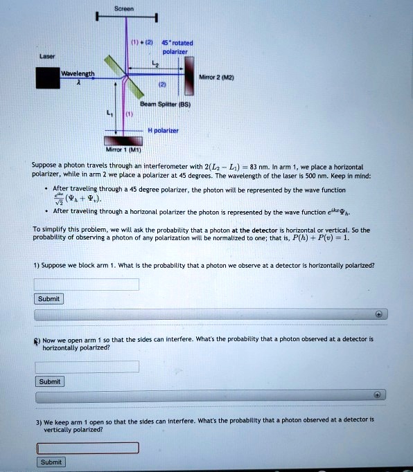 Laser
Wavelength
?
Screen
(1)+(2) 45° rotated
polarizer
Mirror 2 (M2)
(2)
Beam Splitter (BS)
L1
(1)
H polarizer
Mirror 1 (M1)
Suppose a photon travels through an interferometer with 2(L2 - L1) = 83 nm. In arm 1, we place a horizontal
polarizer, while in arm 2 we place a polarizer at 45 degrees. The wavelength of the laser is 500 nm. Keep in mind:
• After traveling through a 45 degree polarizer, the photon will be represented by the wave function
(1)/(√(2))( + ).
• After traveling through a horizonal polarizer the photon is represented by the wave function e^ikz.
To simplify this problem, we will ask the probability that a photon at the detector is horizontal or vertical. So the
probability of observing a photon of any polarization will be normalized to one; that is, P(h) + P(v) = 1.
1) Suppose we block arm 1. What is the probability that a photon we observe at a detector is horizontally polarized?
Submit
) Now we open arm 1 so that the sides can interfere. What's the probability that a photon observed at a detector is
horizontally polarized?
Submit
3) We keep arm 1 open so that the sides can interfere. What's the probability that a photon observed at a detector is
vertically polarized?
Submit