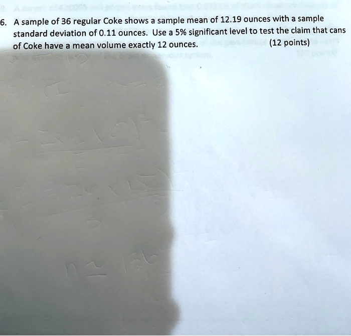6. A sample of 36 regular Coke shows a sample mean of 12.19 ounces with a sample standard deviation of 0.11 ounces. Use a 5% significant level to test the claim that cans of Coke have a mean volume exactly 12 ounces. (12 points)