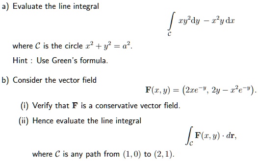 a) Evaluate the line integral
?C xy^2 dy - x^2 y dx
where C is the circle x^2 + y^2 = a^2.
Hint : Use Green's formula.

b) Consider the vector field
F(x, y) = (2xe^-y, 2y - x^2 e^-y).
(i) Verify that F is a conservative vector field.
(ii) Hence evaluate the line integral
?C F(x, y) · dr,
where C is any path from (1, 0) to (2, 1).