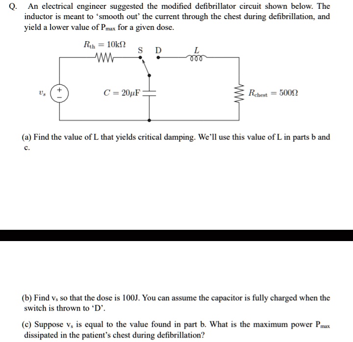 Q. An electrical engineer suggested the modified defibrillator circuit shown below. The inductor is meant to 'smooth out' the current through the chest during defibrillation, and yield a lower value of Pmax for a given dose.
Rth = 10kΩ
S D
L
000
vs + 
C = 20μ F
Rchest = 500Ω
(a) Find the value of L that yields critical damping. We'll use this value of L in parts b and c.
(b) Find vs so that the dose is 100J. You can assume the capacitor is fully charged when the switch is thrown to 'D'.
(c) Suppose vs is equal to the value found in part b. What is the maximum power Pmax dissipated in the patient's chest during defibrillation?