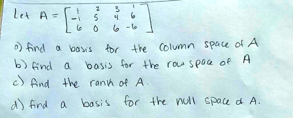 Let A = [1 2 3 1; -1 5 4 6; 6 0 6 -6]

a) find a basis for the column space of A
b) find a basis for the row space of A
c) find the rank of A.
d) find a basis for the null space of A.