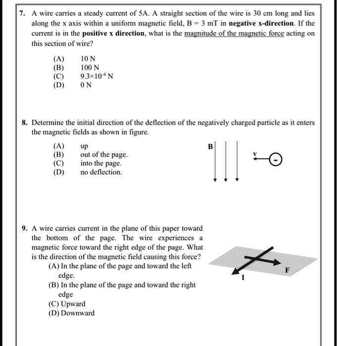 7. A wire carries a steady current of 5A. A straight section of the wire is 30 cm long and lies along the x axis within a uniform magnetic field, B = 3 mT in negative x-direction. If the current is in the positive x direction, what is the magnitude of the magnetic force acting on this section of wire?
(A) 10 N
(B) 100 N
(C) 9.3×10?? N
(D) 0 N

8. Determine the initial direction of the deflection of the negatively charged particle as it enters the magnetic fields as shown in figure.
(A) up
(B) out of the page.
(C) into the page.
(D) no deflection.

9. A wire carries current in the plane of this paper toward the bottom of the page. The wire experiences a magnetic force toward the right edge of the page. What is the direction of the magnetic field causing this force?
(A) In the plane of the page and toward the left edge.
(B) In the plane of the page and toward the right edge.
(C) Upward
(D) Downward