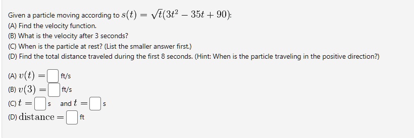 Given a particle moving according to s(t) = √(t)(3t^2 - 35t + 90):
(A) Find the velocity function.
(B) What is the velocity after 3 seconds?
(C) When is the particle at rest? (List the smaller answer first.)
(D) Find the total distance traveled during the first 8 seconds. (Hint: When is the particle traveling in the positive direction?)
(A) v(t) =  ft/s
(B) v(3) =  ft/s
(C) t =  s and t =  s
(D) distance =  ft