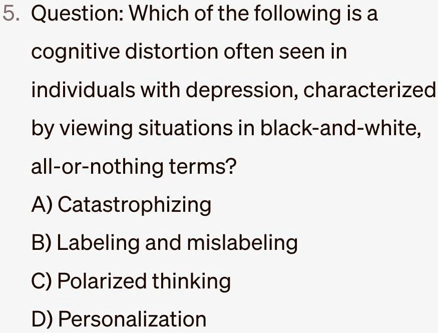 5. Question: Which of the following is a
cognitive distortion often seen in
individuals with depression, characterized
by viewing situations in black-and-white,
all-or-nothing terms?
A) Catastrophizing
B) Labeling and mislabeling
C) Polarized thinking
D) Personalization