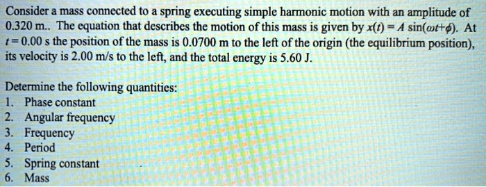 Consider a mass connected to a spring executing simple harmonic motion with an amplitude of 0.320 m.. The equation that describes the motion of this mass is given by x(t) = A sin(?t+?). At t = 0.00 s the position of the mass is 0.0700 m to the left of the origin (the equilibrium position), its velocity is 2.00 m/s to the left, and the total energy is 5.60 J.

Determine the following quantities:
1. Phase constant
2. Angular frequency
3. Frequency
4. Period
5. Spring constant
6. Mass