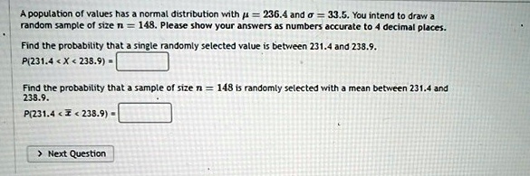 A population of values has a normal distribution with µ = 236.4 and ? = 33.5. You intend to draw a random sample of size n = 148. Please show your answers as numbers accurate to 4 decimal places.

Find the probability that a single randomly selected value is between 231.4 and 238.9.
P(231.4 < X < 238.9) = 

Find the probability that a sample of size n = 148 is randomly selected with a mean between 231.4 and 238.9.
P(231.4 < x? < 238.9) =
