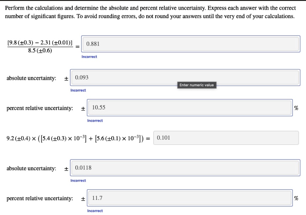 Perform the calculations and determine the absolute and percent relative uncertainty. Express each answer with the correct
number of significant figures. To avoid rounding errors, do not round your answers until the very end of your calculations.

[9.8 (±0.3) - 2.31 (±0.01)] / 8.5 (±0.6) = 0.881
absolute uncertainty: ± 0.093
percent relative uncertainty: ± 10.55 %

9.2 (±0.4) × ([5.4 (±0.3) × 10?³] + [5.6 (±0.1) × 10?³]) = 0.101
absolute uncertainty: ± 0.0118
percent relative uncertainty: ± 11.7 %