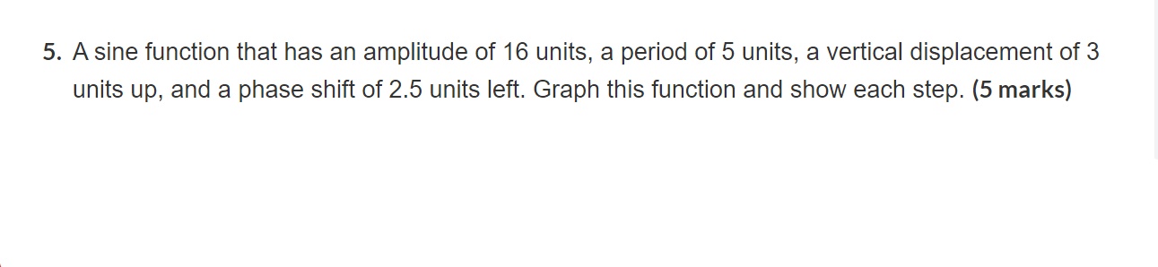 A sine function that has an amplitude of 16 units, a period of 5 units, a vertical displacement of 3 units up, and a phase shift of 2.5 units left. Graph this function and show each step.