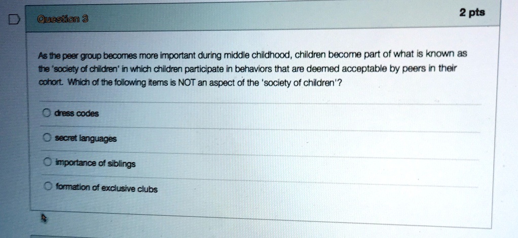 As the peer group becomes more important during middle childhood, children become part of what is known as the 'society of children' in which children participate in behaviors that are deemed acceptable by peers in their cohort. Which of the following items is NOT an aspect of the 'society of children'?
dress codes
secret languages
importance of siblings
formation of exclusive clubs