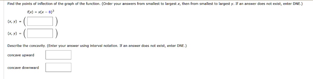 Find the points of inflection of the graph of the function. (Order your answers from smallest to largest x, then from smallest to largest y. If an answer does not exist, enter DNE.)
f(x) = x(x - 8)^3
(x, y) =
(x, y) =
Describe the concavity. (Enter your answer using interval notation. If an answer does not exist, enter DNE.)
concave upward
concave downward