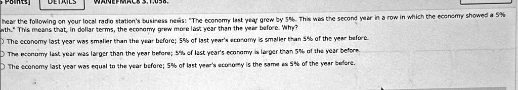 oints]
DETAIL
hear the following on your local radio station's business news: "The economy last year grew by 5%. This was the second year in a row in which the economy showed a 5%
wth." This means that, in dollar terms, the economy grew more last year than the year before. Why?
The economy last year was smaller than the year before; 5% of last year's economy is smaller than 5% of the year before.
The economy last year was larger than the year before; 5% of last year's economy is larger than 5% of the year before.
The economy last year was equal to the year before; 5% of last year's economy is the same as 5% of the year before.