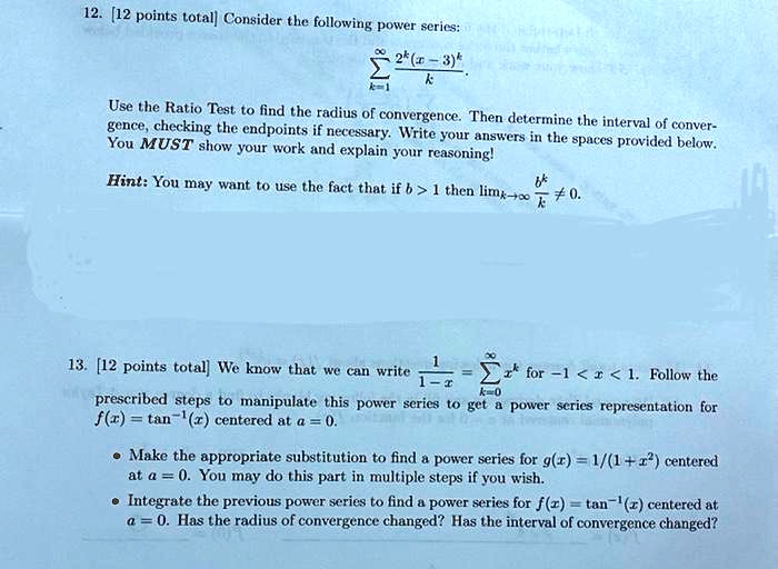 12. [12 points total] Consider the following power series:

    sumk=1^infty frac2^k(x-3)^kk
.
Use the Ratio Test to find the radius of convergence. Then determine the interval of convergence, checking the endpoints if necessary. Write your answers in the spaces provided below. You MUST show your work and explain your reasoning!
Hint: You may want to use the fact that if b > 1 then limk	oinfty fracb^kk 
eq 0.
13. [12 points total] We know that we can write frac11-x = sumk=0^infty x^k for -1 < x < 1. Follow the prescribed steps to manipulate this power series to get a power series representation for f(x) = 	an^-1(x) centered at a = 0.
• Make the appropriate substitution to find a power series for g(x) = 1/(1 + x^2) centered at a = 0. You may do this part in multiple steps if you wish.
• Integrate the previous power series to find a power series for f(x) = 	an^-1(x) centered at a = 0. Has the radius of convergence changed? Has the interval of convergence changed?