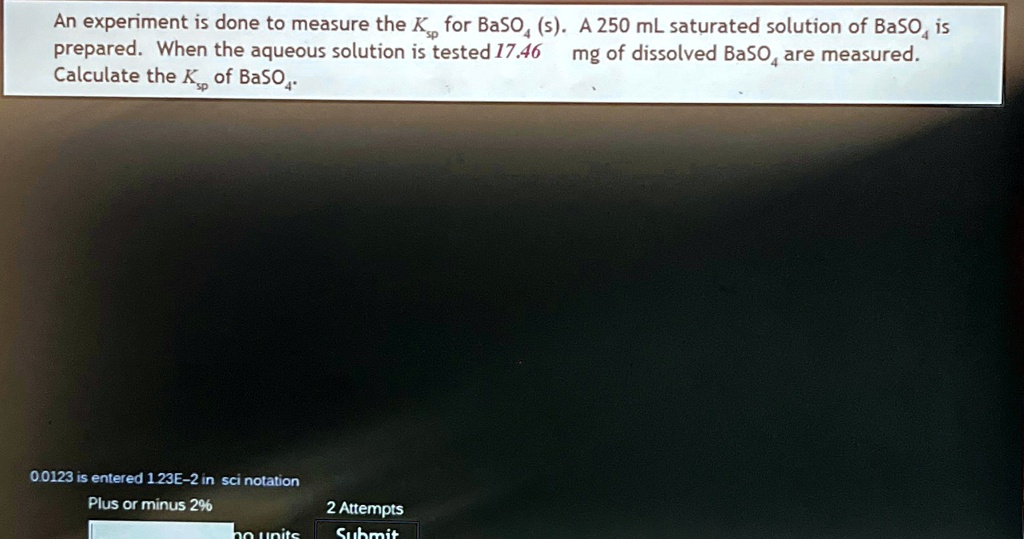 An experiment is done to measure the Ksp for BaSO4 (s). A 250 mL saturated solution of BaSO4 is prepared. When the aqueous solution is tested 17.46 mg of dissolved BaSO4 are measured. Calculate the Ksp of BaSO4