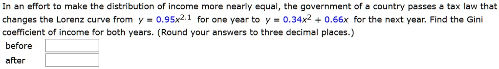 In an effort to make the distribution of income more nearly equal, the government of a country passes a tax law that changes the Lorenz curve from y = 0.95x^2.1 for one year to y = 0.34x^2 + 0.66x for the next year. Find the Gini coefficient of income for both years. (Round your answers to three decimal places.)
before
after