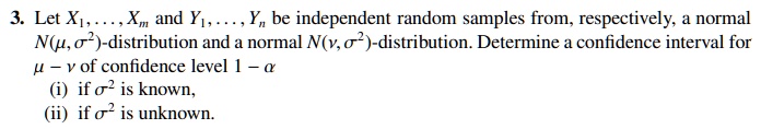 3. Let X1, dots, Xm and Y1, dots, Yn be independent random samples from, respectively, a normal 
ewline N(mu, sigma^2)-distribution and a normal N(
u, sigma^2)-distribution. Determine a confidence interval for 
ewline mu - 
u of confidence level 1 - alpha 
ewline (i) if sigma^2 is known, 
ewline (ii) if sigma^2 is unknown.