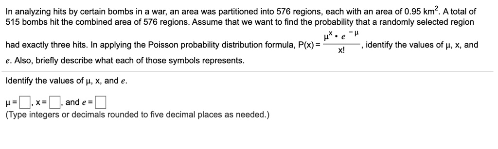 In analyzing hits by certain bombs in a war, an area was partitioned into 576 regions, each with an area of 0.95 km^2. A total of 515 bombs hit the combined area of 576 regions. Assume that we want to find the probability that a randomly selected region had exactly three hits. In applying the Poisson probability distribution formula, P(x) = (?^x * e^-?) / x!, identify the values of ?, x, and e. Also, briefly describe what each of those symbols represents. Identify the values of ?, x, and e. ? = [ ], x = [ ], and e = [ ] (Type integers or decimals rounded to five decimal places as needed.)