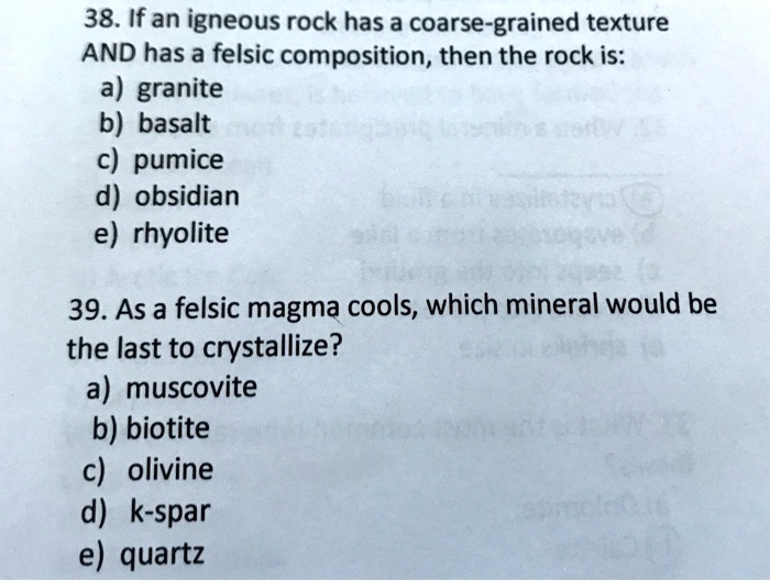 38. If an igneous rock has a coarse-grained texture
AND has a felsic composition, then the rock is:
a) granite
b) basalt
c) pumice
d) obsidian
e) rhyolite
39. As a felsic magma cools, which mineral would be
the last to crystallize?
a) muscovite
b) biotite
c) olivine
d) k-spar
e) quartz