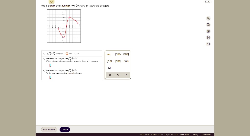Use the graph of the function y=f(x) below to answer the questions.
(a) Is f(-2) positive? Yes No
(b) For which value(s) of x is f(x)=0?
If there is more than one value, separate them with commas.
(c) For which value(s) of x is f(x)<0?
Write your answer using interval notation.
Explanation Check