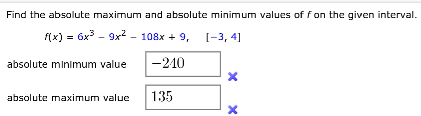 Find the absolute maximum and absolute minimum values of f on the given interval.
f(x) = 6x^3 - 9x^2 - 108x + 9, [-3, 4]
absolute minimum value -240
absolute maximum value 135