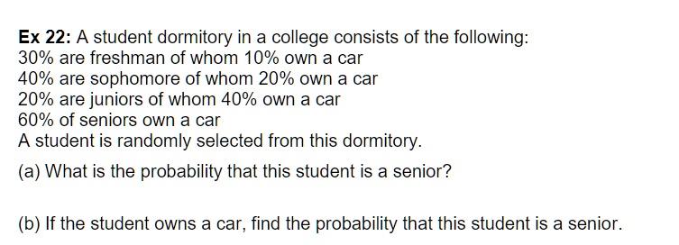 A student dormitory in a college consists of the following:
30% are freshman of whom 10% own a car
40% are sophomore of whom 20% own a car
20% are juniors of whom 40% own a car
60% of seniors own a car
A student is randomly selected from this dormitory.
(a) What is the probability that this student is a senior?
(b) If the student owns a car, find the probability that this student is a senior.