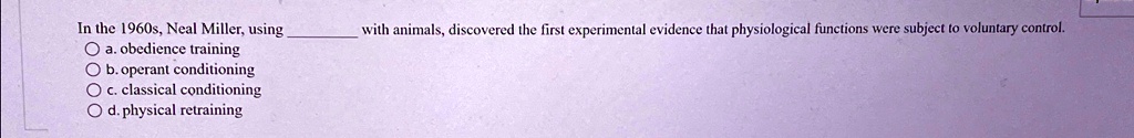 In the 1960s, Neal Miller, using  with animals, discovered the first experimental evidence that physiological functions were subject to voluntary control.
a. obedience training
b. operant conditioning
c. classical conditioning
d. physical retraining