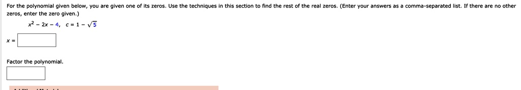 For the polynomial given below, you are given one of its zeros. Use the techniques in this section to find the rest of the real zeros. (Enter your answers as a comma-separated list. If there are no other zeros, enter the zero given.)

x^2 - 2x - 4, c = 1 - sqrt(5)

x =

Factor the polynomial.