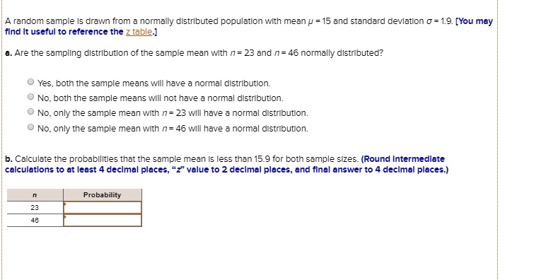 A random sample is drawn from a normally distributed population with mean ? = 15 and standard deviation ? = 1.9. [You may find it useful to reference the z table.]

a. Are the sampling distribution of the sample mean with n = 23 and n = 46 normally distributed?

Yes, both the sample means will have a normal distribution.
No, both the sample means will not have a normal distribution.
No, only the sample mean with n = 23 will have a normal distribution.
No, only the sample mean with n = 46 will have a normal distribution.

b. Calculate the probabilities that the sample mean is less than 15.9 for both sample sizes. (Round intermediate calculations to at least 4 decimal places, "z" value to 2 decimal places, and final answer to 4 decimal places.)

n | Probability
23 |
46 |