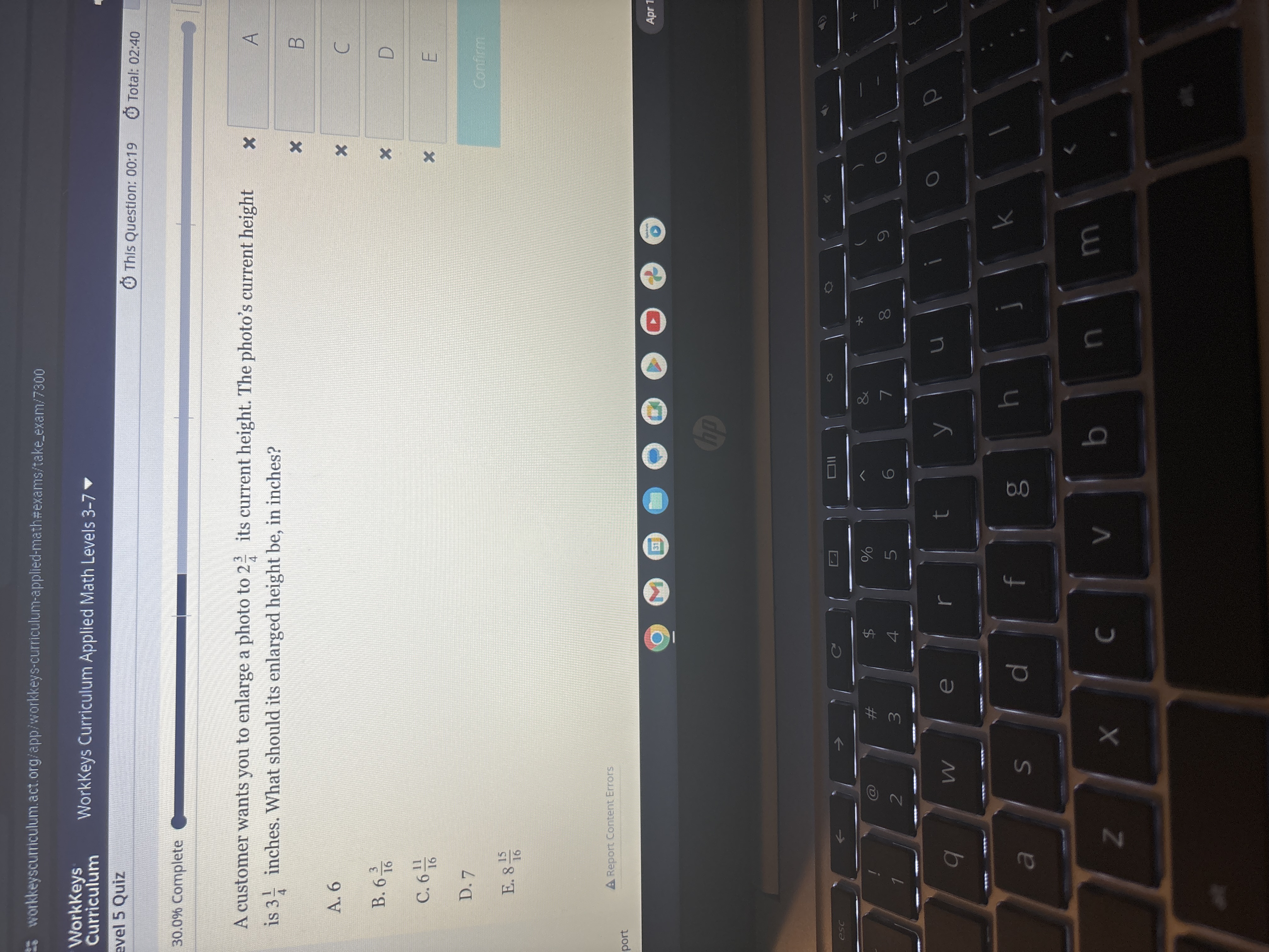 workkeyscurriculum.act.org/app/workkeys-curriculum-applied-math:#exams/takeexam/7300
WorkKeys Curriculum
WorkKeys Curriculum Applied Math Levels 3-7
evel 5 Quiz
This Question: 00:19
Total: 02: 40
30.0 % Complete
A customer wants you to enlarge a photo to 2 (3)/(4) its current height. The photo's current height is 3 (1)/(4) inches. What should its enlarged height be, in inches?
A. 6
B. 6 (3)/(16)
C. 6 (11)/(16)
D. 7
E. 8 (15)/(16)
A Report Content Errors