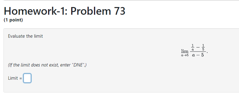 Homework-1: Problem 73
(1 point)
Evaluate the limit
[
lim a ightarrow 5 fracfrac1a-frac15a-5 .
]
(If the limit does not exist, enter "DNE".)

Limit =