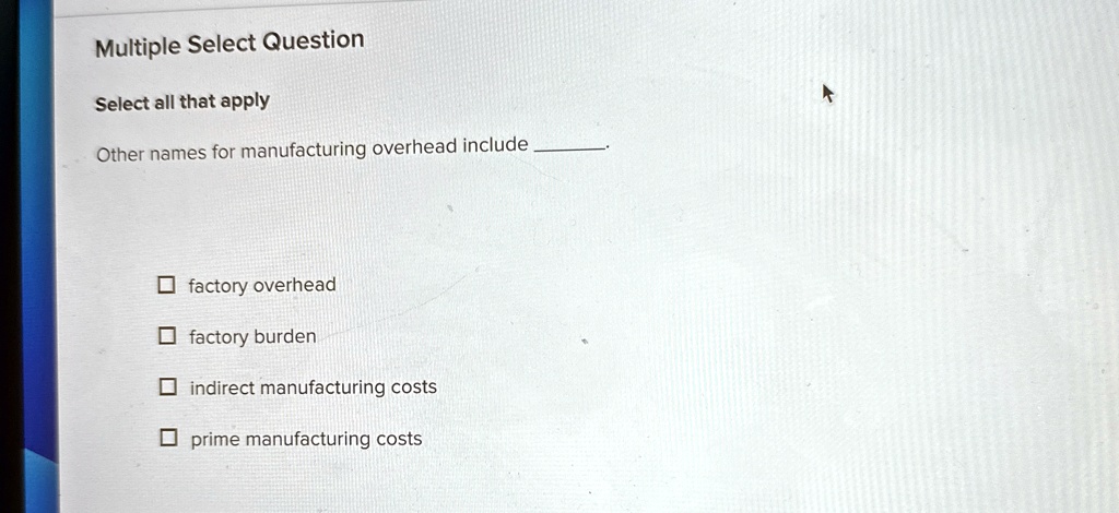 Multiple Select Question
Select all that apply
Other names for manufacturing overhead include 
factory overhead
factory burden
indirect manufacturing costs
prime manufacturing costs