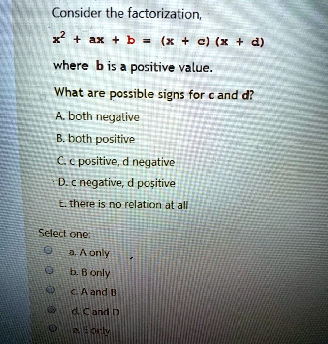 Consider the factorization,
x² + ax + b = (x + c) (x + d)
where b is a positive value.
What are possible signs for c and d?
A. both negative
B. both positive
C. c positive, d negative
D. c negative, d positive
E. there is no relation at all
Select one:
a. A only
b. B only
c. A and B
d. C and D
e. E only