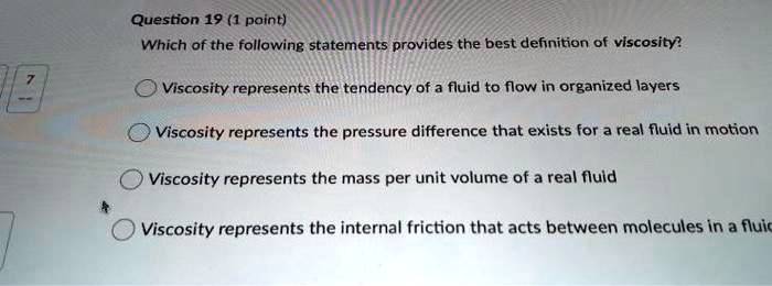 Which of the following statements provides the best definition of viscosity?
Viscosity represents the tendency of a fluid to flow in organized layers
Viscosity represents the pressure difference that exists for a real fluid in motion
Viscosity represents the mass per unit volume of a real fluid
Viscosity represents the internal friction that acts between molecules in a fluid