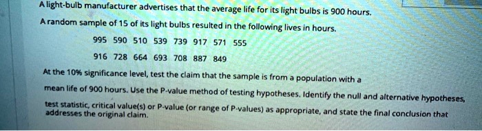 A light-bulb manufacturer advertises that the average life for its light bulbs is 900 hours. A random sample of 15 of its light bulbs resulted in the following lives in hours. 995 590 510 539 739 917 571 555 916 728 664 693 708 887 849 At the 10% significance level, test the claim that the sample is from a population with a mean life of 900 hours. Use the P-value method of testing hypotheses. Identify the null and alternative hypotheses, test statistic, critical value(s) or P-value (or range of P-values) as appropriate, and state the final conclusion that addresses the original claim.
