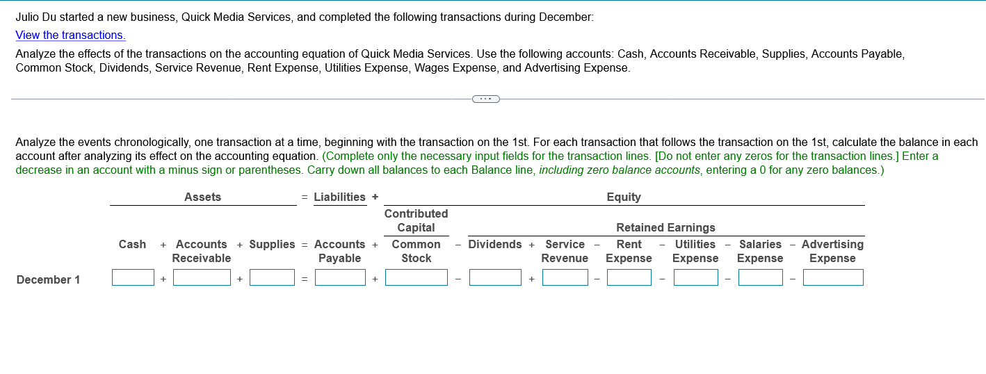 Julio Du started a new business, Quick Media Services, and completed the following transactions during December:
View the transactions.
Analyze the effects of the transactions on the accounting equation of Quick Media Services. Use the following accounts: Cash, Accounts Receivable, Supplies, Accounts Payable, Common Stock, Dividends, Service Revenue, Rent Expense, Utilities Expense, Wages Expense, and Advertising Expense.

Analyze the events chronologically, one transaction at a time, beginning with the transaction on the 1st. For each transaction that follows the transaction on the 1st, calculate the balance in each account after analyzing its effect on the accounting equation. (Complete only the necessary input fields for the transaction lines. [Do not enter any zeros for the transaction lines.] Enter a decrease in an account with a minus sign or parentheses. Carry down all balances to each Balance line, including zero balance accounts, entering a 0 for any zero balances.)

Assets = Liabilities + Equity
Contributed Capital Retained Earnings
Cash + Accounts Receivable + Supplies = Accounts Payable + Common Stock - Dividends + Service Revenue - Rent Expense - Utilities Expense - Salaries Expense - Advertising Expense
December 1