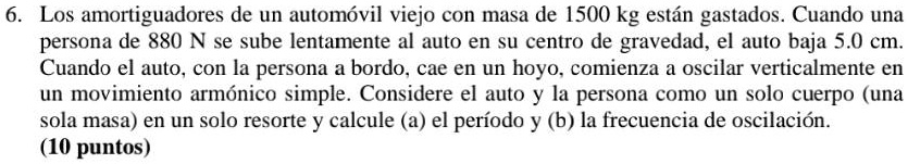 Los amortiguadores de un automóvil viejo con masa de 1500 kg están gastados. Cuando una persona de 880 N se sube lentamente al auto en su centro de gravedad, el auto baja 5.0 cm. Cuando el auto, con la persona a bordo, cae en un hoyo, comienza a oscilar verticalmente en un movimiento armónico simple. Considere el auto y la persona como un solo cuerpo (una sola masa) en un solo resorte y calcule (a) el período y (b) la frecuencia de oscilación.