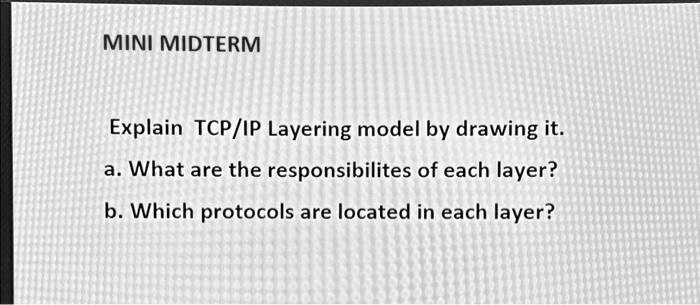 MINI MIDTERM
Explain TCP/IP Layering model by drawing it.
a. What are the responsibilites of each layer?
b. Which protocols are located in each layer?