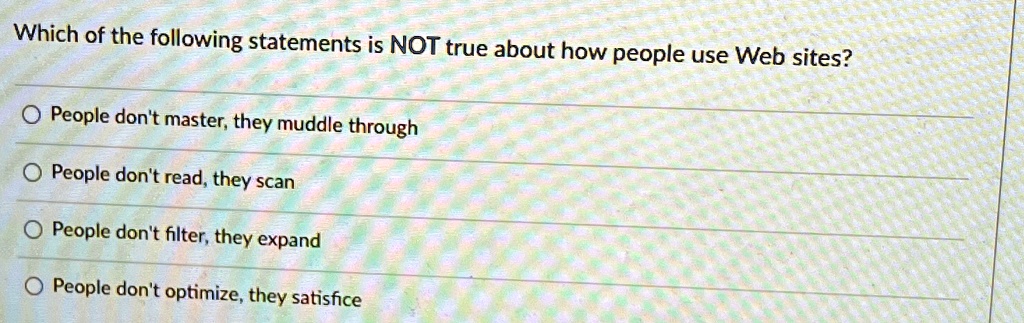 Which of the following statements is NOT true about how people use Web sites?
People don't master, they muddle through
People don't read, they scan
People don't filter, they expand
People don't optimize, they satisfice